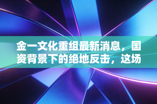 金一文化重组最新消息,国资背景下的绝地反击,这场资本局你看懂了吗?