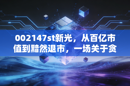 002147st新光，从百亿市值到黯然退市，一场关于贪婪与侥幸的残酷警示