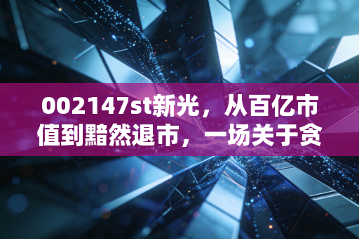 002147st新光，从百亿市值到黯然退市，一场关于贪婪与侥幸的残酷警示