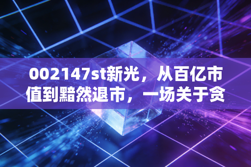 002147st新光，从百亿市值到黯然退市，一场关于贪婪与侥幸的残酷警示