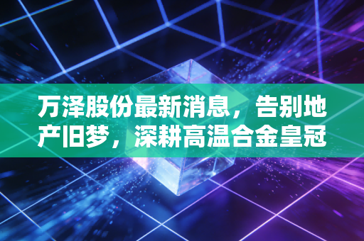 万泽股份最新消息，告别地产旧梦，深耕高温合金皇冠上的明珠，这家转型企业到底成色几何？
