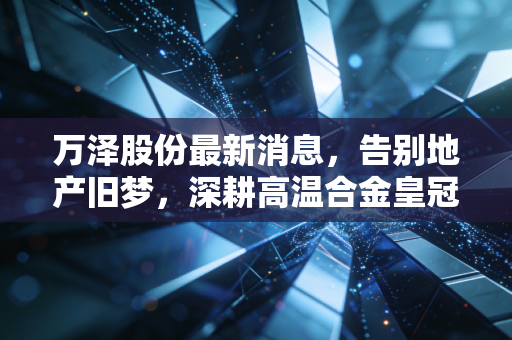 万泽股份最新消息，告别地产旧梦，深耕高温合金皇冠上的明珠，这家转型企业到底成色几何？