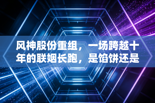 风神股份重组，一场跨越十年的联姻长跑，是馅饼还是陷阱？