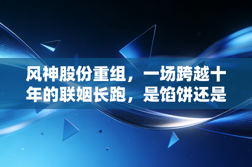 风神股份重组，一场跨越十年的联姻长跑，是馅饼还是陷阱？