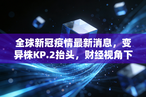 全球新冠疫情最新消息，变异株KP.2抬头，财经视角下的长尾效应与生活变奏
