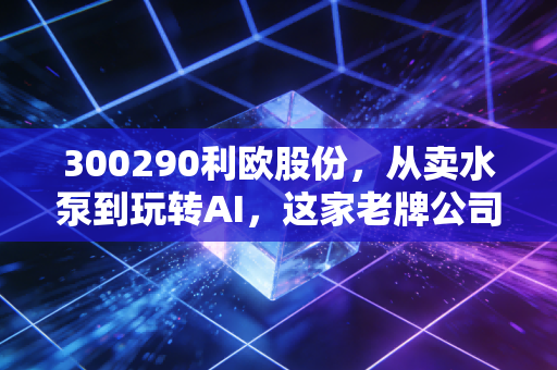 300290利欧股份,从卖水泵到玩转AI,这家老牌公司还能追上时代的风口吗?