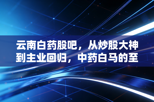 云南白药股吧,从炒股大神到主业回归,中药白马的至暗时刻还是黄金坑?