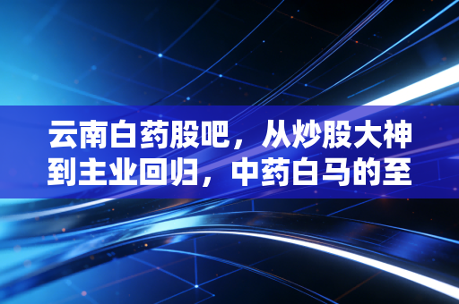 云南白药股吧,从炒股大神到主业回归,中药白马的至暗时刻还是黄金坑?