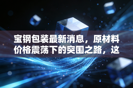 宝钢包装最新消息,原材料价格震荡下的突围之路,这只金属包装龙头还值得长期持有吗?