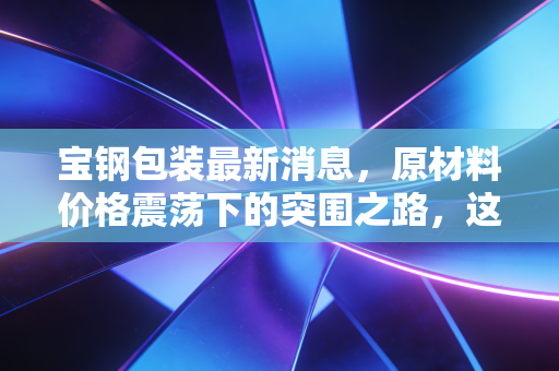 宝钢包装最新消息，原材料价格震荡下的突围之路，这只金属包装龙头还值得长期持有吗？