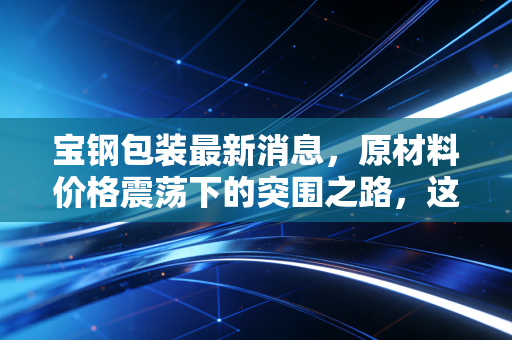 宝钢包装最新消息，原材料价格震荡下的突围之路，这只金属包装龙头还值得长期持有吗？
