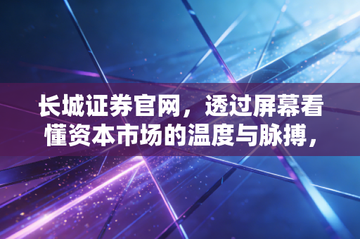 长城证券官网，透过屏幕看懂资本市场的温度与脉搏，聊聊我们普通人的投资之道