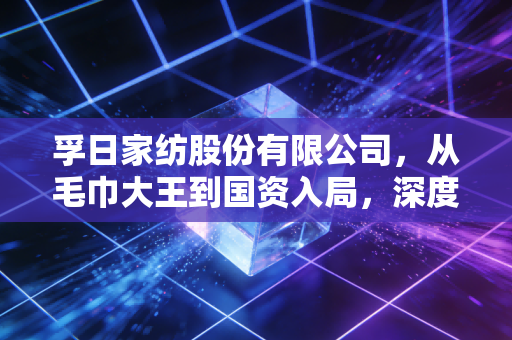 孚日家纺股份有限公司，从毛巾大王到国资入局，深度解析这家老牌出口巨头的韧性与隐忧