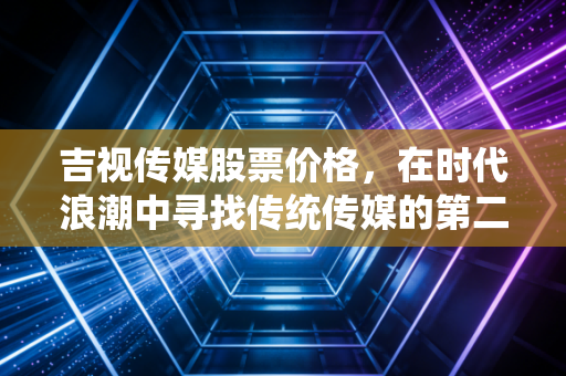 吉视传媒股票价格，在时代浪潮中寻找传统传媒的第二增长曲线