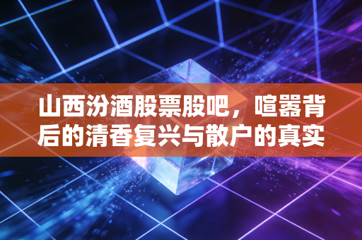 山西汾酒股票股吧，喧嚣背后的清香复兴与散户的真实心态