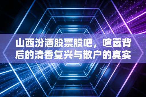 山西汾酒股票股吧，喧嚣背后的清香复兴与散户的真实心态
