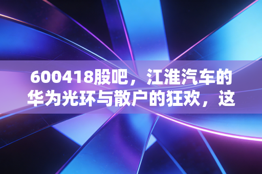 600418股吧，江淮汽车的华为光环与散户的狂欢，这辆车还能开多远？
