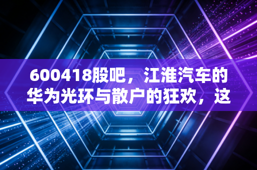 600418股吧，江淮汽车的华为光环与散户的狂欢，这辆车还能开多远？