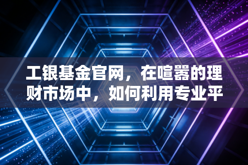 工银基金官网，在喧嚣的理财市场中，如何利用专业平台构建你的财富护城河？