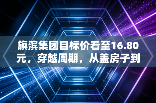 旗滨集团目标价看至16.80元，穿越周期，从盖房子到晒太阳的华丽转身