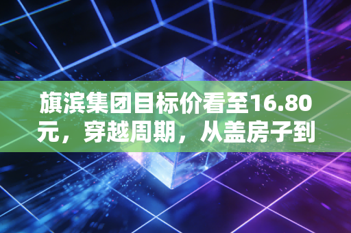 旗滨集团目标价看至16.80元，穿越周期，从盖房子到晒太阳的华丽转身