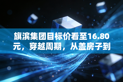 旗滨集团目标价看至16.80元，穿越周期，从盖房子到晒太阳的华丽转身