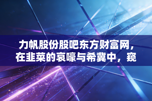 力帆股份股吧东方财富网,在韭菜的哀嚎与希冀中,窥探一家老牌车企的生死轮回