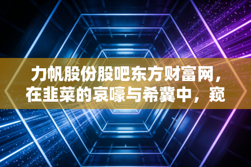 力帆股份股吧东方财富网,在韭菜的哀嚎与希冀中,窥探一家老牌车企的生死轮回