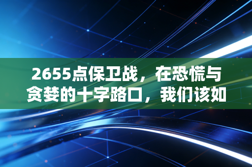 2655点保卫战,在恐慌与贪婪的十字路口,我们该如何守住财富的底线?