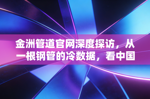 金洲管道官网深度探访,从一根钢管的冷数据,看中国基建的热脉搏