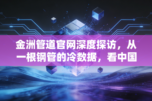金洲管道官网深度探访,从一根钢管的冷数据,看中国基建的热脉搏