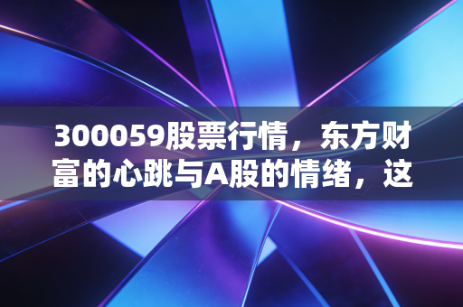 300059股票行情,东方财富的心跳与A股的情绪,这趟车你敢上吗?
