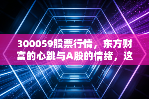 300059股票行情,东方财富的心跳与A股的情绪,这趟车你敢上吗?