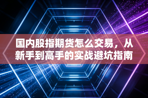 国内股指期货怎么交易，从新手到高手的实战避坑指南