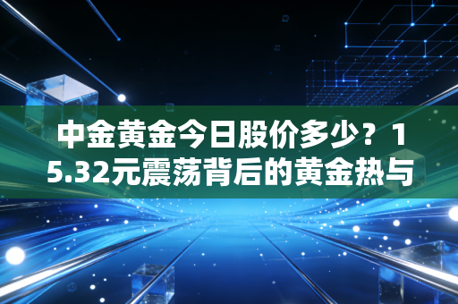 中金黄金今日股价多少？15.32元震荡背后的黄金热与我的冷思考