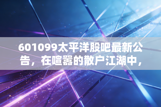 601099太平洋股吧最新公告，在喧嚣的散户江湖中，寻找券商股的真实价值