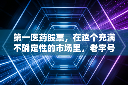 第一医药股票,在这个充满不确定性的市场里,老字号还能不能稳住我们的钱袋子?