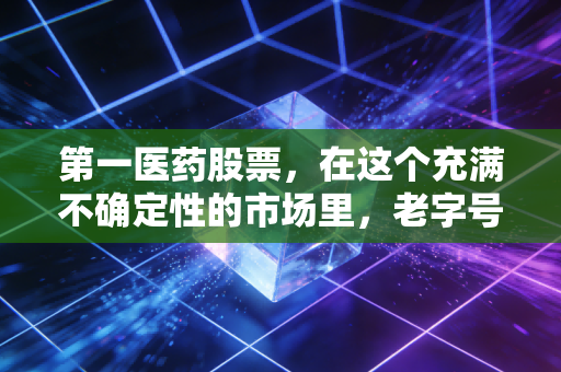第一医药股票，在这个充满不确定性的市场里，老字号还能不能稳住我们的钱袋子？