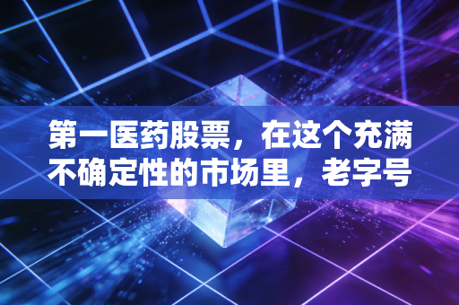 第一医药股票,在这个充满不确定性的市场里,老字号还能不能稳住我们的钱袋子?
