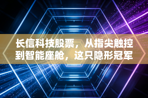 长信科技股票,从指尖触控到智能座舱,这只隐形冠军还能走多远?