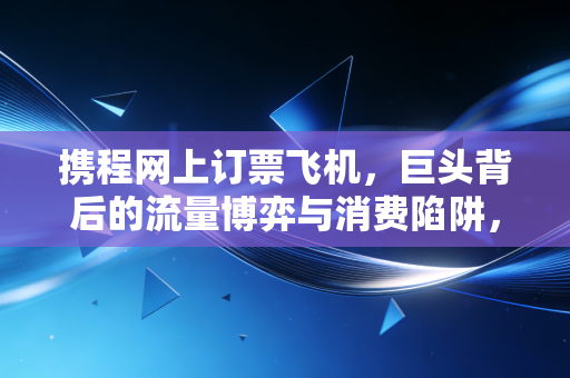 携程网上订票飞机，巨头背后的流量博弈与消费陷阱，我们该如何明智出行？