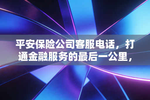 平安保险公司客服电话，打通金融服务的最后一公里，从理赔焦虑到安心托付的深度指南