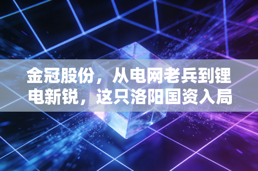 金冠股份，从电网老兵到锂电新锐，这只洛阳国资入局的后起之秀，到底能不能打？