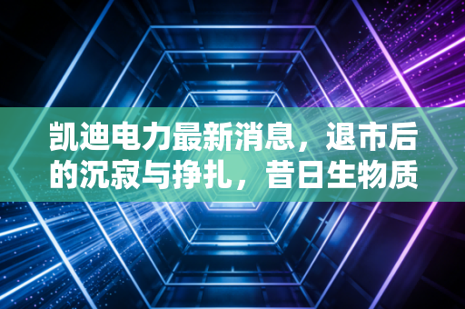 凯迪电力最新消息,退市后的沉寂与挣扎,昔日生物质龙头还能否等到柳暗花明?