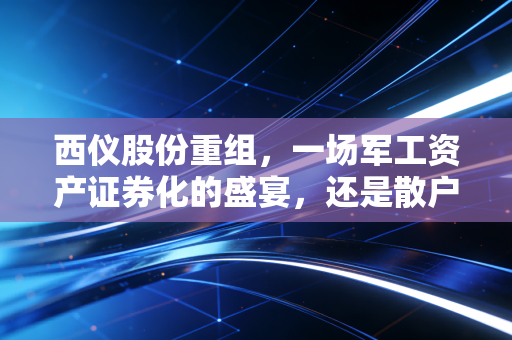西仪股份重组，一场军工资产证券化的盛宴，还是散户的豪赌？