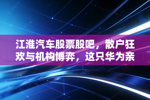 江淮汽车股票股吧，散户狂欢与机构博弈，这只华为亲儿子到底值不值得梭哈？