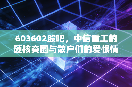 603602股吧，中信重工的硬核突围与散户们的爱恨情仇