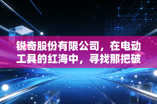 锐奇股份有限公司，在电动工具的红海中，寻找那把破局的金刚钻