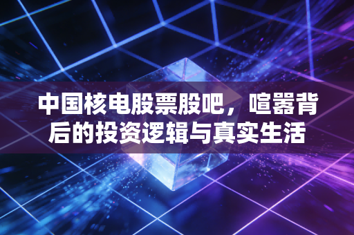 中国核电股票股吧，喧嚣背后的投资逻辑与真实生活