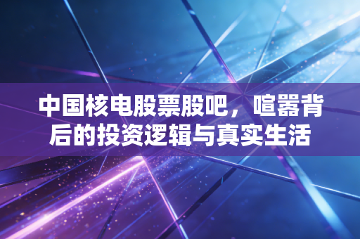 中国核电股票股吧，喧嚣背后的投资逻辑与真实生活